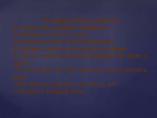 В нашем классе нельзя: 1)Ссориться, ругаться и драться; 2)Говорить плохие слова; 3)Обзывать своих одноклассников; 4)Грубить учителям и одноклассникам; 5) Брать чужие вещи без разрешения, даже у друга. -Кто за принятие этих законов прошу поднять руку. -Эти законы дружбы я попрошу вас соблюдать каждый день. 