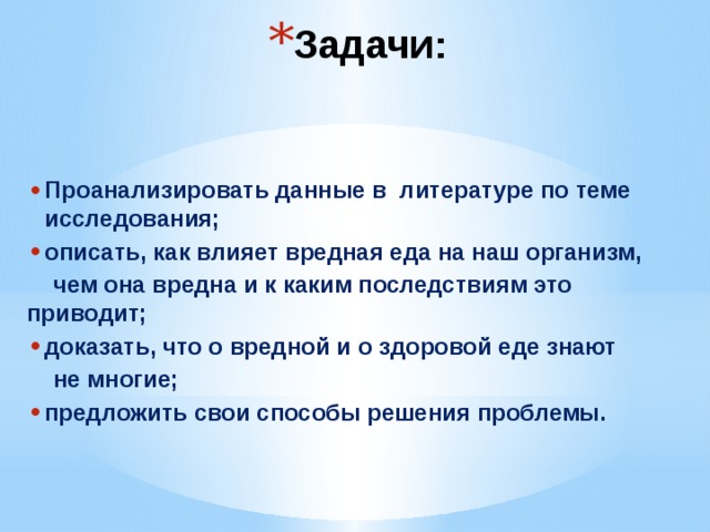 Задачи: Проанализировать данные в литературе по теме исследования; описать, как влияет вредная еда на наш организм,  чем она вредна и к каким последствиям это приводит; доказать, что о вредной и о здоровой еде знают  не многие; предложить свои способы решения проблемы. 