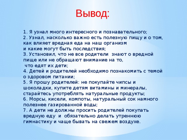 Вывод: 1. Я узнал много интересного и познавательного; 2. Узнал, насколько важно есть полезную пищу и о том, как влияет вредная еда на наш организм и какие могут быть последствия; 3. Установил, что не все родители знают о вредной пище или не обращают внимание на то,  что едят их дети; 4. Детей и родителей необходимо познакомить с темой о здоровом питании; 5. Я прошу родителей: не покупайте чипсы и шоколадки, купите детям витамины и минералы, старайтесь употреблять натуральные продукты; 6. Морсы, кисели, компоты, натуральный сок намного полезнее газированной воды; 7. А дети не должны просить родителей покупать вредную еду и обязательно делать утреннюю гимнастику и чаще бывать на свежем воздухе. 