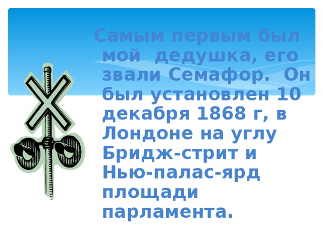 Самым первым был мой дедушка, его звали Семафор. Он был установлен 10 декабря 1868 г, в Лондоне на углу Бридж-стрит и Нью-палас-ярд площади парламента.   