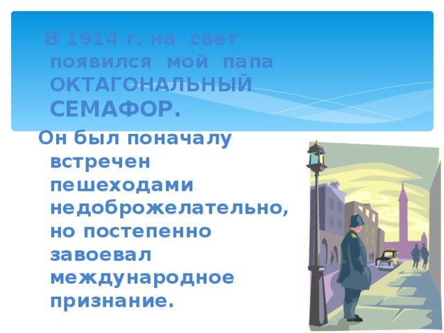  В 1914 г. на свет появился мой папа ОКТАГОНАЛЬНЫЙ СЕМАФОР. Он был поначалу встречен пешеходами недоброжелательно, но постепенно завоевал международное признание.  