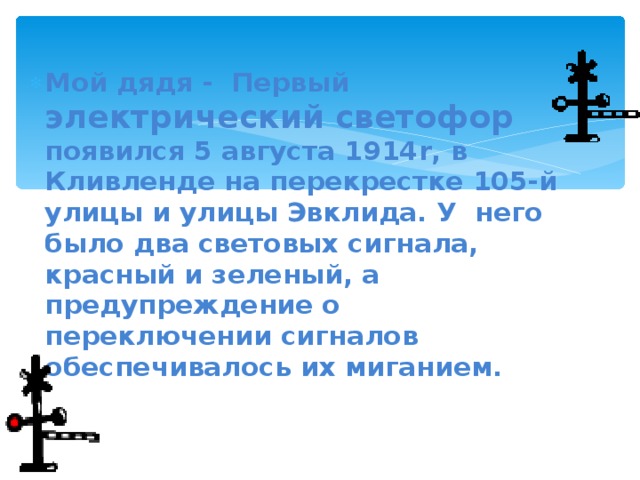 Мой дядя - Первый электрический  светофор появился 5 августа 1914 r , в Кливленде на перекрестке 105-й улицы и улицы Эвклида. У него было два световых сигнала, красный и зеленый, а предупреждение о переключении сигналов обеспечивалось их миганием.  