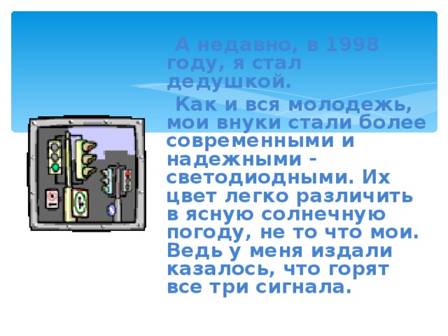  А недавно, в 1998 году, я стал дедушкой.  Как и вся молодежь, мои внуки стали более современными и надежными - светодиодными. Их цвет легко различить в ясную солнечную погоду, не то что мои. Ведь у меня издали казалось, что горят все три сигнала. 
