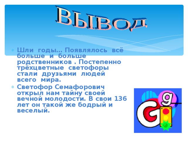 Шли годы… Появлялось всё больше и больше родственников . Постепенно трёхцветные светофоры стали друзьями людей всего мира. Светофор Семафорович открыл нам тайну своей вечной молодости. В свои 136 лет он такой же бодрый и веселый. 