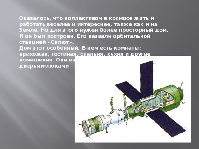 Оказалось, что коллективом в космосе жить и работать веселее и интереснее, также как и на Земле. Но для этого нужен более просторный дом. И он был построен. Его назвали орбитальной станцией «Салют». Дом этот особенный. В нём есть комнаты: прихожая, гостиная, спальня, кухня и другие помещения. Они изолированы друг от друга дверьми-люками 