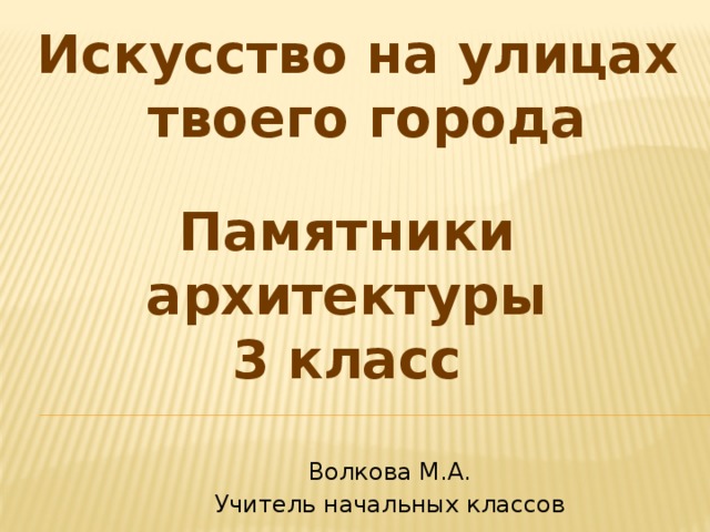 Искусство на улицах  твоего города Памятники архитектуры 3 класс Волкова М.А. Учитель начальных классов 