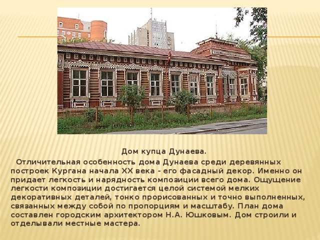  Дом купца Дунаева.  Отличительная особенность дома Дунаева среди деревянных построек Кургана начала ХХ века - его фасадный декор. Именно он придает легкость и нарядность композиции всего дома. Ощущение легкости композиции достигается целой системой мелких декоративных деталей, тонко прорисованных и точно выполненных, связанных между собой по пропорциям и масштабу. План дома составлен городским архитектором Н.А. Юшковым. Дом строили и отделывали местные мастера.   