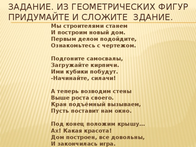 Задание. Из геометрических фигур придумайте и сложите здание. Мы строителями станем  И построим новый дом.  Первым делом подойдите,  Ознакомьтесь с чертежом.   Подгоните самосвалы,  Загружайте кирпичи.  Ими кубики побудут.  -Начинайте, силачи!   А теперь возводим стены  Выше роста своего.  Кран подъёмный вызываем,  Пусть поставит нам окно.   Под конец положим крышу…  Ах! Какая красота!  Дом построен, все довольны,  И закончилась игра.  