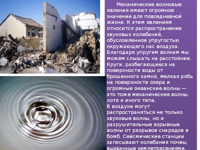  Механические волновые явления имеют огромное значение для повседневной жизни. К этим явлениям относится распространение звуковых колебаний, обусловленное упругостью окружающего нас воздуха. Благодаря упругим волнам мы можем слышать на расстоянии. Круги, разбегающиеся на поверхности воды от брошенного камня, мелкая рябь на поверхности озера и огромные океанские волны — это тоже механические волны, хотя и иного типа. В воздухе могут распространяться не только звуковые волны, но и разрушительные взрывные волны от разрывов снарядов и бомб. Сейсмические станции записывают колебания почвы, вызванные землетрясениями, происходящими за тысячи километров. Это возможно только потому, что от места землетрясения распространяются сейсмические волны — колебания в земной коре. 