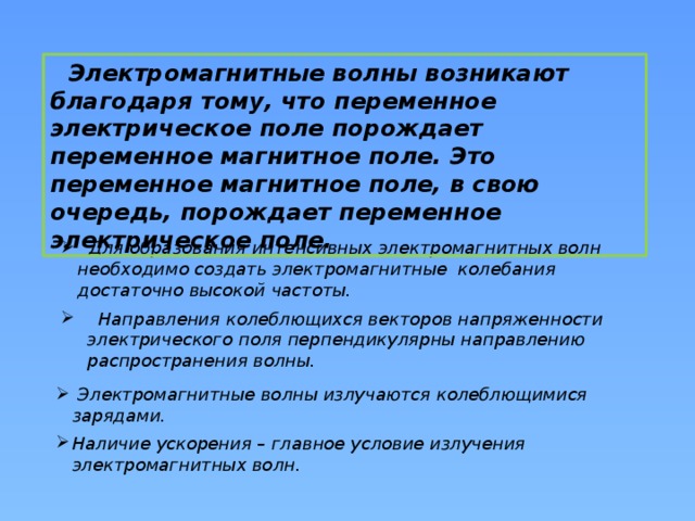  Электромагнитные волны возникают благодаря тому, что переменное электрическое поле порождает переменное магнитное поле. Это переменное магнитное поле, в свою очередь, порождает переменное электрическое поле.  Для образования интенсивных электромагнитных волн необходимо создать электромагнитные колебания достаточно высокой частоты.  Направления колеблющихся векторов напряженности электрического поля перпендикулярны направлению распространения волны.  Электромагнитные волны излучаются колеблющимися зарядами. Наличие ускорения – главное условие излучения электромагнитных волн. 