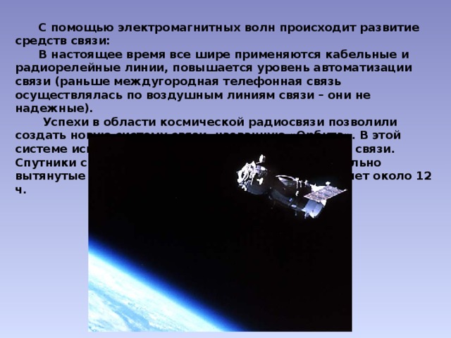  С помощью электромагнитных волн происходит развитие средств связи:  В настоящее время все шире применяются кабельные и радиорелейные линии, повышается уровень автоматизации связи (раньше междугородная телефонная связь осуществлялась по воздушным линиям связи – они не надежные).  Успехи в области космической радиосвязи позволили создать новую систему связи, названную «Орбита». В этой системе используется ретрансляционные спутники связи. Спутники связи серии «Молния» запускаются на сильно вытянутые орбиты. Период их обращения составляет около 12 ч. 