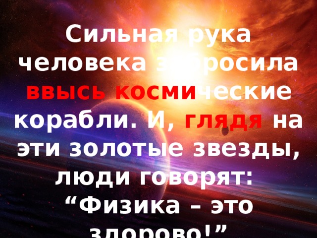 Сильная рука человека забросила ввысь косми ческие корабли. И, глядя на эти золотые звезды, люди говорят: “ Физика – это здорово!” 