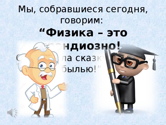 Мы, собравшиеся сегодня, говорим: “ Физика – это грандиозно! Она сумела сказку сделать былью!” 