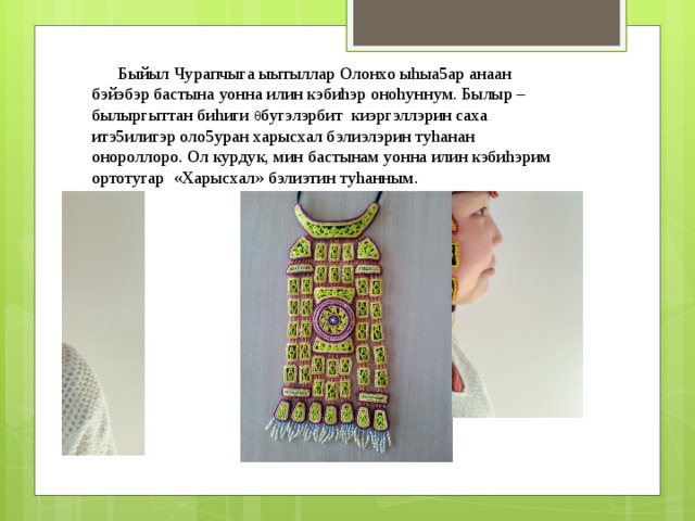  Быйыл Чурапчыга ыытыллар Олонхо ыhыа5ар анаан бэйэбэр бастына уонна илин кэбиhэр оноhуннум. Былыр – былыргыттан биhиги θ бугэлэрбит киэргэллэрин саха итэ5илигэр оло5уран харысхал бэлиэлэрин туhанан онороллоро. Ол курдук, мин бастынам уонна илин кэбиhэрим ортотугар «Харысхал» бэлиэтин туhанным. 