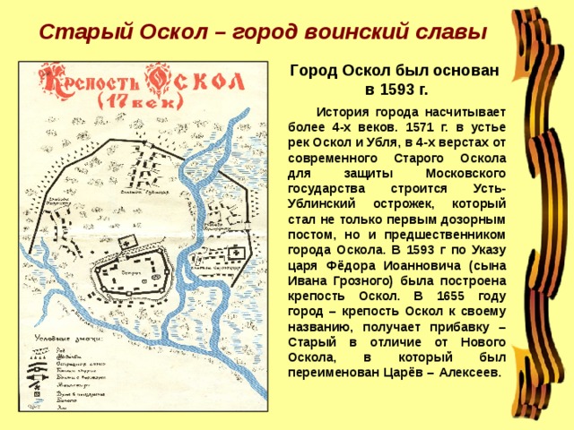 Старый Оскол – город воинский славы Город Оскол был основан  в 1593 г.  История города насчитывает более 4-х веков. 1571 г. в устье рек Оскол и Убля, в 4-х верстах от современного Старого Оскола для защиты Московского государства строится Усть-Ублинский острожек, который стал не только первым дозорным постом, но и предшественником города Оскола. В 1593 г по Указу царя Фёдора Иоанновича (сына Ивана Грозного) была построена крепость Оскол. В 1655 году город – крепость Оскол к своему названию, получает прибавку – Старый в отличие от Нового Оскола, в который был переименован Царёв – Алексеев.   