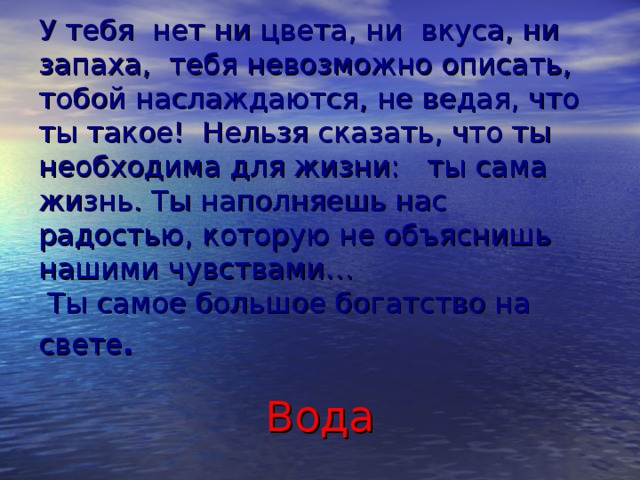 У тебя  нет ни цвета, ни  вкуса, ни запаха,  тебя невозможно описать, тобой наслаждаются, не ведая, что ты такое!  Нельзя сказать, что ты необходима для жизни:   ты сама жизнь. Ты наполняешь нас радостью, которую не объяснишь нашими чувствами…   Ты самое большое богатство на свете .                          Вода  
