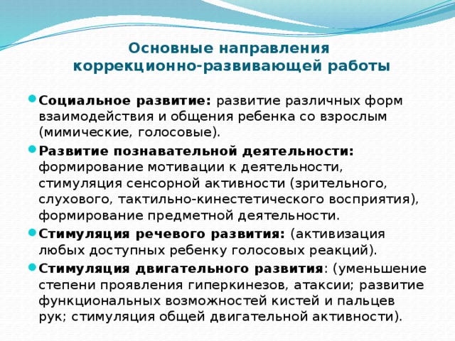   Основные направления  коррекционно-развивающей работы Социальное развитие: развитие различных форм взаимодействия и общения ребенка со взрослым (мимические, голосовые). Развитие познавательной деятельности: формирование мотивации к деятельности, стимуляция сенсорной активности (зрительного, слухового, тактильно-кинестетического восприятия), формирование предметной деятельности. Стимуляция речевого развития: (активизация любых доступных ребенку голосовых реакций). Стимуляция двигательного развития : (уменьшение степени проявления гиперкинезов, атаксии; развитие функциональных возможностей кистей и пальцев рук; стимуляция общей двигательной активности).  