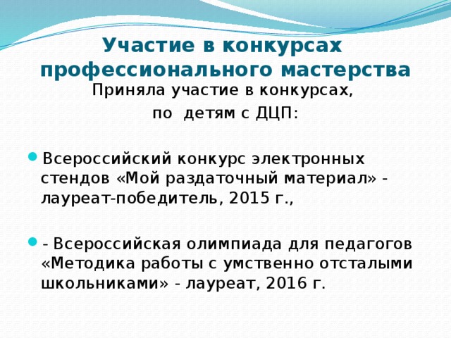 Участие в конкурсах  профессионального мастерства Приняла участие в конкурсах, по детям с ДЦП: Всероссийский конкурс электронных стендов «Мой раздаточный материал» - лауреат-победитель, 2015 г., - Всероссийская олимпиада для педагогов «Методика работы с умственно отсталыми школьниками» - лауреат, 2016 г. 