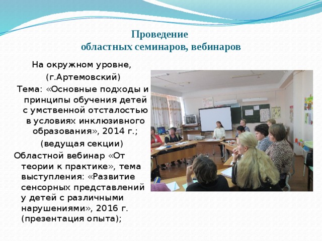 Проведение  областных семинаров, вебинаров На окружном уровне,  (г.Артемовский)  Тема: «Основные подходы и принципы обучения детей с умственной отсталостью в условиях инклюзивного образования», 2014 г.; (ведущая секции) Областной вебинар «От теории к практике», тема выступления: «Развитие сенсорных представлений у детей с различными нарушениями», 2016 г. (презентация опыта); 