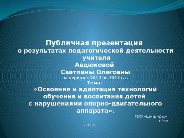    Публичная презентация  о результатах педагогической деятельности  учителя  Авдюковой  Светланы Олеговны  за период с 2014 по 2017 г.г.  Тема:  «Освоение и адаптация технологий обучения и воспитания детей  с нарушениями опорно-двигательного аппарата».   ГБОУ «Центр «Дар» г.Реж 2017 г. 