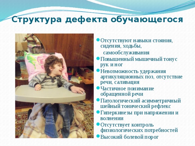 Структура дефекта обучающегося Отсутствуют навыки стояния, сидения, ходьбы,  самообслуживания Повышенный мышечный тонус рук и ног Невозможность удержания артикуляционных поз, отсутствие речи, саливация Частичное понимание обращенной речи Патологический асимметричный шейный тонический рефлекс Гиперкинезы при напряжении и волнении Отсутствует контроль физиологических потребностей Высокий болевой порог 