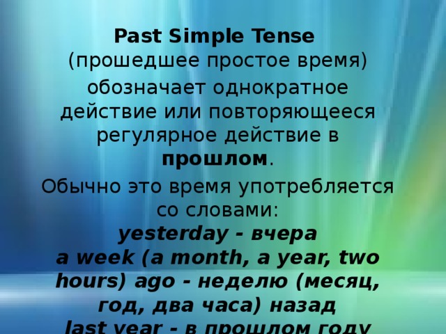 Past Simple Tense ( прошедшее  простое время) обозначает однократное действие или повторяющееся регулярное действие в прошлом . Обычно это время употребляется со словами: yesterday - вчера a week (a month, a year, two hours) ago  - неделю ( месяц, год, два часа) назад last year  - в прошлом году 
