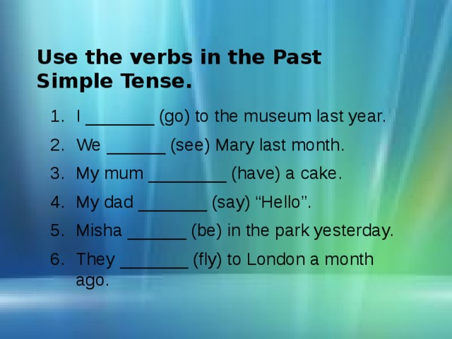 Use the verbs in the Past Simple Tense. I _______ (go) to the museum last year. We ______ (see) Mary last month. My mum ________ (have) a cake. My dad _______ (say) “Hello”. Misha ______ (be) in the park yesterday. They _______ (fly) to London a month ago. 