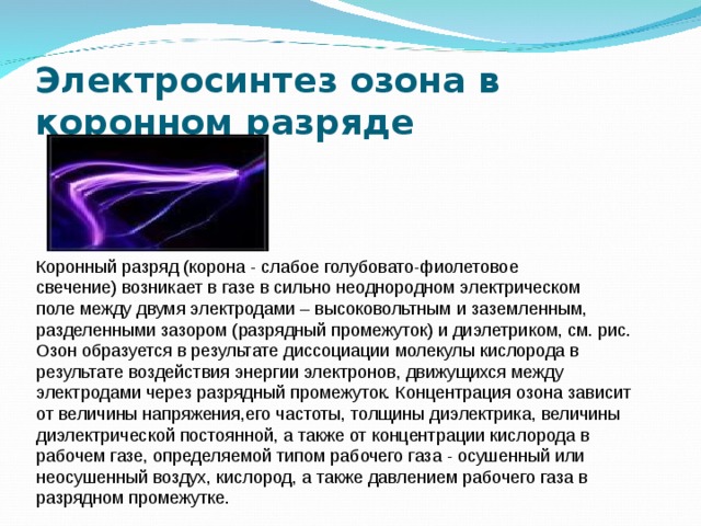 Электросинтез озона в коронном разряде Коронный разряд (корона - слабое голубовато-фиолетовое свечение) возникает в газе в сильно неоднородном электрическом поле между двумя электродами – высоковольтным и заземленным, разделенными зазором (разрядный промежуток) и диэлетриком, см. рис. Озон образуется в результате диссоциации молекулы кислорода в результате воздействия энергии электронов, движущихся между электродами через разрядный промежуток. Концентрация озона зависит от величины напряжения,его частоты, толщины диэлектрика, величины диэлектрической постоянной, а также от концентрации кислорода в рабочем газе, определяемой типом рабочего газа - осушенный или неосушенный воздух, кислород, а также давлением рабочего газа в разрядном промежутке. 
