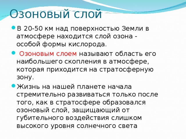 Озоновый слой В 20-50 км над поверхностью Земли в атмосфере находится слой озона - особой формы кислорода.  Озоновым слоем называют область его наибольшего скопления в атмосфере, которая приходится на стратосферную зону. Жизнь на нашей планете начала стремительно развиваться только после того, как в стратосфере образовался озоновый слой, защищающий от губительного воздействия слишком высокого уровня солнечного света 