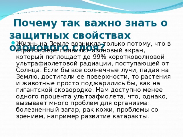  Почему так важно знать о защитных свойствах озонового слоя? Жизнь на Земле возникла только потому, что в стратосфере появился озоновый экран, который поглощает до 99% коротковолновой ультрафиолетовой радиации, поступающей от Солнца. Если бы все солнечные лучи, падая на Землю, достигали ее поверхности, то растения и животные просто поджарились бы, как на гигантской сковородке. Нам доступно менее одного процента ультрафиолета, что, однако, вызывает много проблем для организма: болезненный загар, рак кожи, проблемы со зрением, например развитие катаракты.  