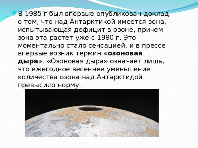 В 1985 г был впервые опубликован доклад о том, что над Антарктикой имеется зона, испытывающая дефицит в озоне, причем зона эта растет уже с 1980 г. Это моментально стало сенсацией, и в прессе впервые возник термин «озоновая дыра» . «Озоновая дыра» означает лишь, что ежегодное весеннее уменьшение количества озона над Антарктидой превысило норму.    