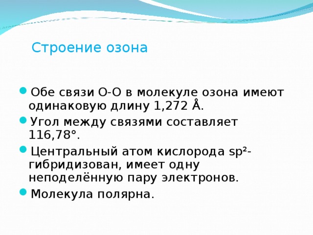 Строение озона  Обе связи O-O в молекуле озона имеют одинаковую длину 1,272 Å. Угол между связями составляет 116,78°. Центральный атом кислорода sp²-гибридизован, имеет одну неподелённую пару электронов. Молекула полярна. 