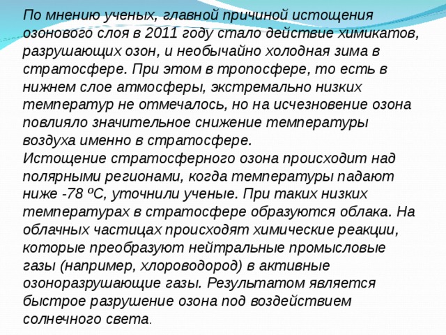 По мнению ученых, главной причиной истощения озонового слоя в 2011 году стало действие химикатов, разрушающих озон, и необычайно холодная зима в стратосфере. При этом в тропосфере, то есть в нижнем слое атмосферы, экстремально низких температур не отмечалось, но на исчезновение озона повлияло значительное снижение температуры воздуха именно в стратосфере. Истощение стратосферного озона происходит над полярными регионами, когда температуры падают ниже -78 ºС, уточнили ученые. При таких низких температурах в стратосфере образуются облака. На облачных частицах происходят химические реакции, которые преобразуют нейтральные промысловые газы (например, хлороводород) в активные озоноразрушающие газы. Результатом является быстрое разрушение озона под воздействием солнечного света . 