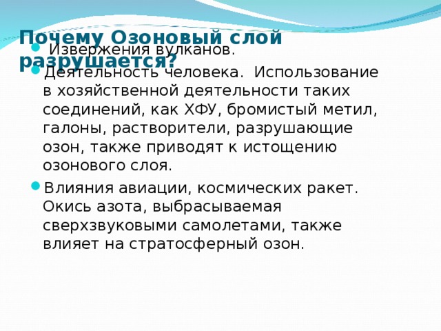 Почему Озоновый слой разрушается?  Извержения вулканов. Деятельность человека. Использование в хозяйственной деятельности таких соединений, как ХФУ, бромистый метил, галоны, растворители, разрушающие озон, также приводят к истощению озонового слоя. Влияния авиации, космических ракет. Окись азота, выбрасываемая сверхзвуковыми самолетами, также влияет на стратосферный озон. 
