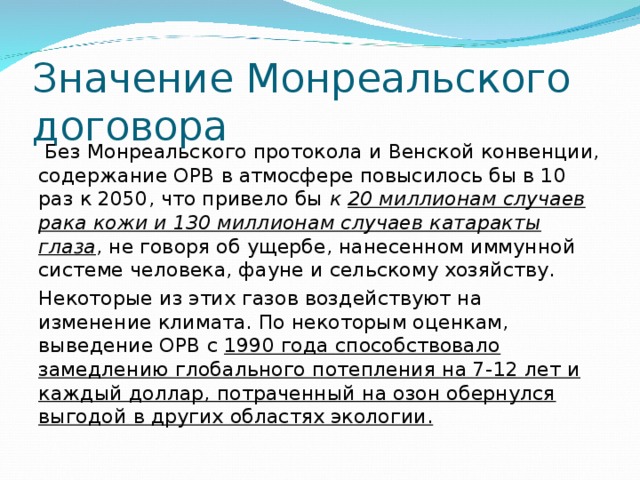 Значение Монреальского договора  Без Монреальского протокола и Венской конвенции, содержание ОРВ в атмосфере повысилось бы в 10 раз к 2050, что привело бы к 20 миллионам случаев рака кожи и 130 миллионам случаев катаракты глаза , не говоря об ущербе, нанесенном иммунной системе человека, фауне и сельскому хозяйству. Некоторые из этих газов воздействуют на изменение климата. По некоторым оценкам, выведение ОРВ с 1990 года способствовало замедлению глобального потепления на 7-12 лет и каждый доллар, потраченный на озон обернулся выгодой в других областях экологии. 