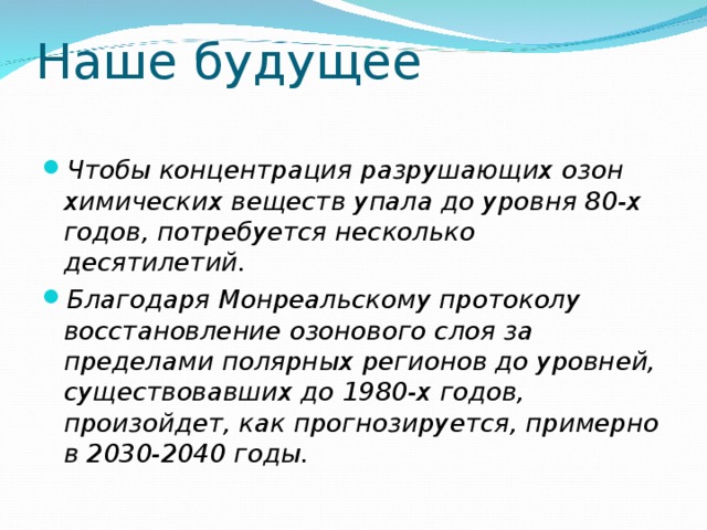 Наше будущее Чтобы концентрация разрушающих озон химических веществ упала до уровня 80-х годов, потребуется несколько десятилетий. Благодаря Монреальскому протоколу восстановление озонового слоя за пределами полярных регионов до уровней, существовавших до 1980-х годов, произойдет, как прогнозируется, примерно в 2030-2040 годы. 