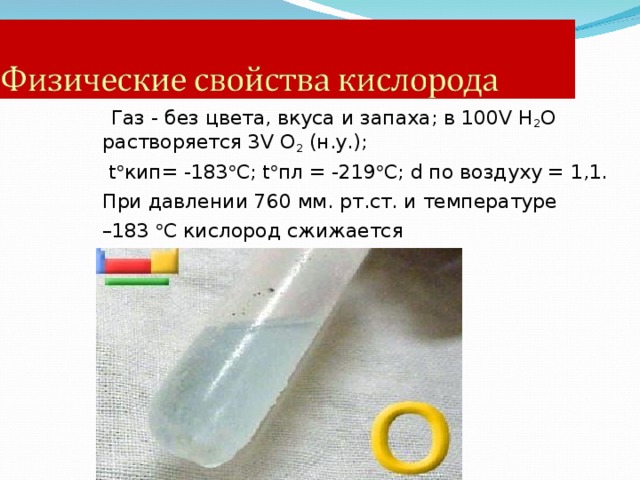  Газ - без цвета, вкуса и запаха; в 100 V H 2 O растворяется 3 V O 2 (н.у.);  t  кип= -183  С; t  пл = -219  C ; d по воздуху = 1,1. При давлении 760 мм. рт.ст. и температуре – 183  С кислород сжижается   