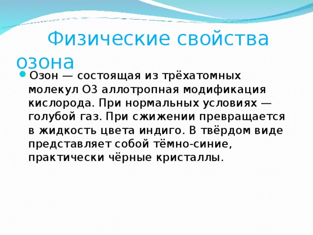  Физические свойства озона Озон — состоящая из трёхатомных молекул O3 аллотропная модификация кислорода. При нормальных условиях — голубой газ. При сжижении превращается в жидкость цвета индиго. В твёрдом виде представляет собой тёмно-синие, практически чёрные кристаллы. 