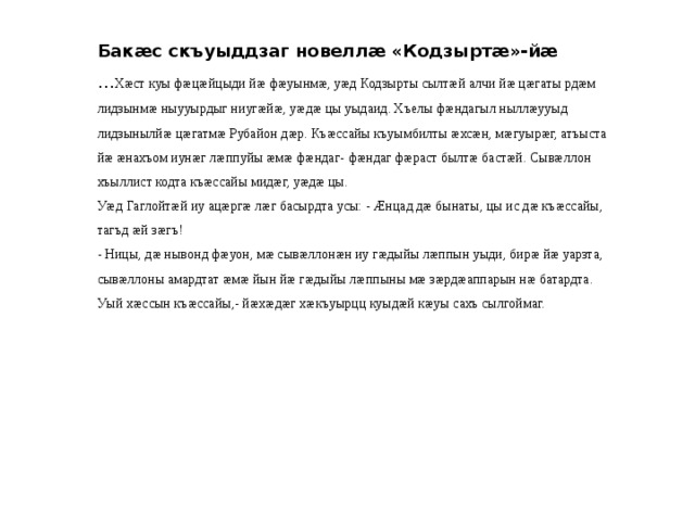 Бакæс скъуыддзаг новеллæ «Кодзыртæ»-йæ … Хæст куы фæцæйцыди йæ фæуынмæ, уæд Кодзырты сылтæй алчи йæ цæгаты рдæм лидзынмæ ныууырдыг ниугæйæ, уæдæ цы уыдаид. Хъелы фæндагыл ныллæууыд лидзынылйæ цæгатмæ Рубайон дæр. Къæссайы къуымбилты æхсæн, мæгуырæг, атъыста йæ æнахъом иунæг лæппуйы æмæ фæндаг- фæндаг фæраст былтæ бастæй. Сывæллон хъыллист кодта къæссайы мидæг, уæдæ цы. Уæд Гаглойтæй иу ацæргæ лæг басырдта усы: - Æнцад дæ бынаты, цы ис дæ къæссайы, тагъд æй зæгъ! - Ницы, дæ нывонд фæуон, мæ сывæллонæн иу гæдыйы лæппын уыди, бирæ йæ уарзта, сывæллоны амардтат æмæ йын йæ гæдыйы лæппыны мæ зæрдæаппарын нæ батардта. Уый хæссын къæссайы,- йæхæдæг хæкъуырцц куыдæй кæуы сахъ сылгоймаг. 