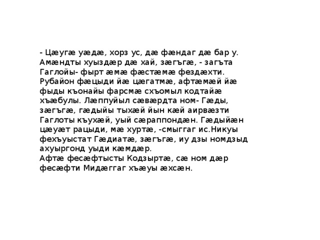 - Цæугæ уæдæ, хорз ус, дæ фæндаг дæ бар у. Амæндты хуыздæр дæ хай, зæгъгæ, - загъта Гаглойы- фырт æмæ фæстæмæ фездæхти. Рубайон фæцыди йæ цæгатмæ, афтæмæй йæ фыды къонайы фарсмæ схъомыл кодтайæ хъæбулы. Лæппуйыл сæвæрдта ном- Гæды, зæгъгæ, гæдыйы тыхæй йын кæй аирвæзти Гаглоты къухæй, уый сæраппондæн. Гæдыйæн цæуæт рацыди, мæ хуртæ, -смыггаг ис.Никуы фехъуыстат Гæдиатæ, зæгъгæ, иу дзы номдзыд ахуыргонд уыди кæмдæр. Афтæ фесæфтысты Кодзыртæ, сæ ном дæр фесæфти Мидæггаг хъæуы æхсæн. 