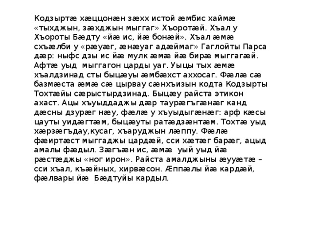 Кодзыртӕ хӕццонӕн зӕхх истой ӕмбис хаймӕ «тыхджын, зӕхджын мыггаг» Хъоротӕй. Хъал у Хъороты Бӕдту «йӕ ис, йӕ бонӕй». Хъал ӕмӕ схъӕлби у «рӕуӕг, ӕнӕуаг адӕймаг» Гаглойты Парса дӕр: ныфс дзы ис йӕ мулк ӕмӕ йӕ бирӕ мыггагӕй. Афтӕ уыд мыггагон царды уаг. Уыцы тых ӕмӕ хъалдзинад сты быцӕуы ӕмбӕхст аххосаг. Фӕлӕ сӕ базмӕста ӕмӕ сӕ цырвау сӕнхъизын кодта Кодзырты Тохтӕйы сӕрыстырдзинад. Быцӕу райста этикон ахаст. Ацы хъуыддаджы дӕр таурӕгъгӕнӕг канд дӕсны дзурӕг нӕу, фӕлӕ у хъуыдыгӕнӕг: арф кӕсы цауты уидӕгтӕм, быцӕуты ратӕдзӕнтӕм. Тохтӕ уыд хӕрзӕгъдау,кусаг, хъаруджын лӕппу. Фӕлӕ фӕиртӕст мыггаджы цардӕй, сси хӕтӕг барӕг, ацыд амалы фӕдыл. Зӕгъӕн ис, ӕмӕ уый уыд йӕ рӕстӕджы «ног ирон». Райста амалджыны ӕууӕтӕ – сси хъал, къӕйных, хирвӕсон. Ӕппӕлы йӕ кардӕй, фӕлвары йӕ Бӕдтуйы кардыл. 