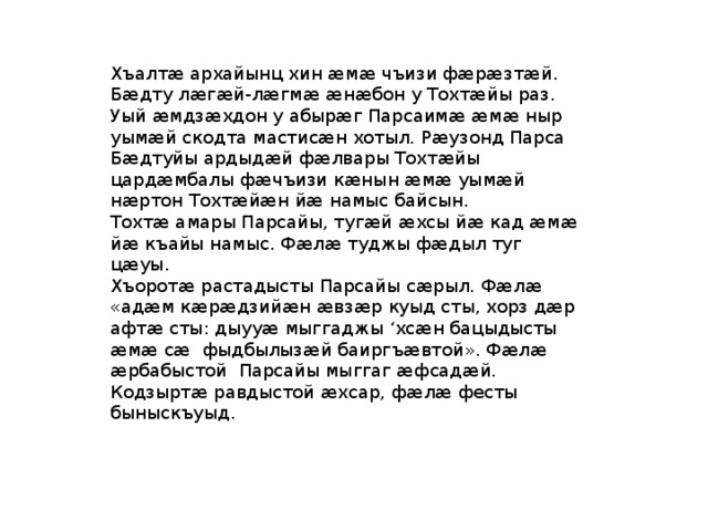 Хъалтӕ архайынц хин ӕмӕ чъизи фӕрӕзтӕй. Бӕдту лӕгӕй-лӕгмӕ ӕнӕбон у Тохтӕйы раз. Уый ӕмдзӕхдон у абырӕг Парсаимӕ ӕмӕ ныр уымӕй скодта мастисӕн хотыл. Рӕузонд Парса Бӕдтуйы ардыдӕй фӕлвары Тохтӕйы цардӕмбалы фӕчъизи кӕнын ӕмӕ уымӕй нӕртон Тохтӕйӕн йӕ намыс байсын. Тохтӕ амары Парсайы, тугӕй ӕхсы йӕ кад ӕмӕ йӕ къайы намыс. Фӕлӕ туджы фӕдыл туг цӕуы. Хъоротӕ растадысты Парсайы сӕрыл. Фӕлӕ «адӕм кӕрӕдзийӕн ӕвзӕр куыд сты, хорз дӕр афтӕ сты: дыууӕ мыггаджы ‘хсӕн бацыдысты ӕмӕ сӕ фыдбылызӕй баиргъӕвтой». Фӕлӕ ӕрбабыстой Парсайы мыггаг ӕфсадӕй. Кодзыртӕ равдыстой ӕхсар, фӕлӕ фесты быныскъуыд. 