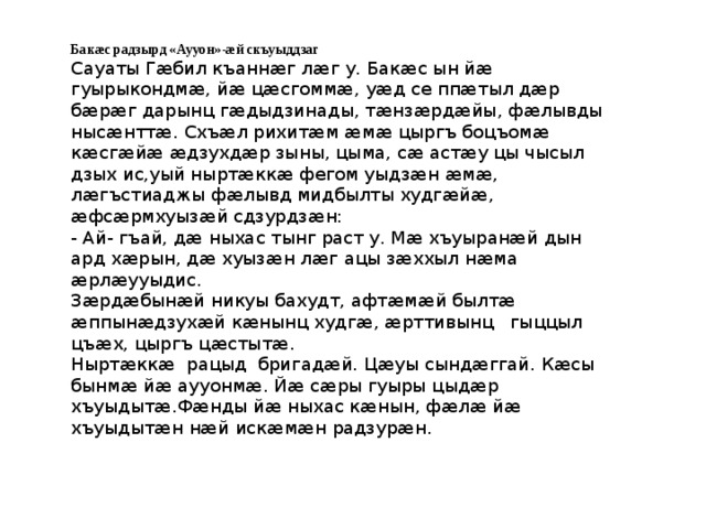 Бакæс радзырд «Аууон»-æй скъуыддзаг Сауаты Гæбил къаннæг лæг у. Бакæс ын йæ гуырыкондмæ, йæ цæсгоммæ, уæд се ппæтыл дæр бæрæг дарынц гæдыдзинады, тæнзæрдæйы, фæлывды нысæнттæ. Схъæл рихитæм æмæ цыргъ боцъомæ кæсгæйæ æдзухдæр зыны, цыма, сæ астæу цы чысыл дзых ис,уый ныртæккæ фегом уыдзæн æмæ, лæгъстиаджы фæлывд мидбылты худгæйæ, æфсæрмхуызæй сдзурдзæн: - Ай- гъай, дæ ныхас тынг раст у. Мæ хъуыранæй дын ард хæрын, дæ хуызæн лæг ацы зæххыл нæма æрлæууыдис. Зæрдæбынæй никуы бахудт, афтæмæй былтæ æппынæдзухæй кæнынц худгæ, æрттивынц гыццыл цъæх, цыргъ цæстытæ. Ныртæккæ рацыд бригадæй. Цæуы сындæггай. Кæсы бынмæ йæ аууонмæ. Йæ сæры гуыры цыдæр хъуыдытæ.Фæнды йæ ныхас кæнын, фæлæ йæ хъуыдытæн нæй искæмæн радзурæн. 