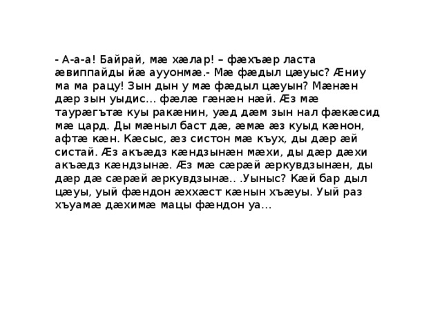 - А-а-а! Байрай, мæ хæлар! – фæхъæр ласта æвиппайды йæ аууонмæ.- Мæ фæдыл цæуыс? Æниу ма ма рацу! Зын дын у мæ фæдыл цæуын? Мæнæн дæр зын уыдис… фæлæ гæнæн нæй. Æз мæ таурæгътæ куы ракæнин, уæд дæм зын нал фæкæсид мæ цард. Ды мæныл баст дæ, æмæ æз куыд кæнон, афтæ кæн. Кæсыс, æз систон мæ къух, ды дæр æй систай. Æз акъæдз кæндзынæн мæхи, ды дæр дæхи акъæдз кæндзынæ. Æз мæ сæрæй æркувдзынæн, ды дæр дæ сæрæй æркувдзынæ.. .Уыныс? Кæй бар дыл цæуы, уый фæндон æххæст кæнын хъæуы. Уый раз хъуамæ дæхимæ мацы фæндон уа… 