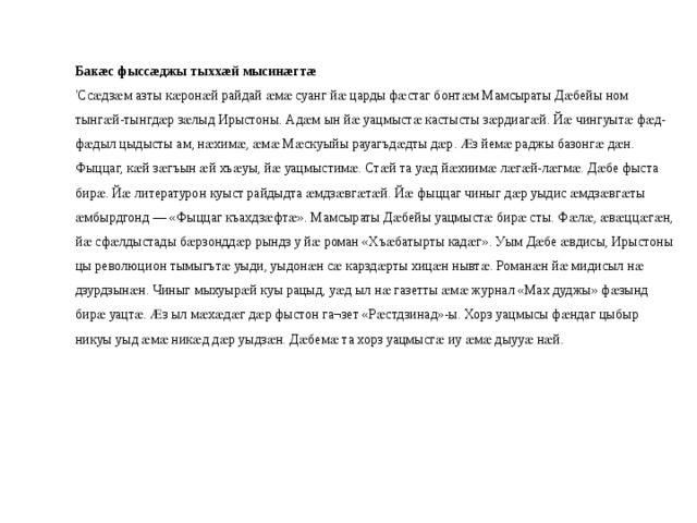 Бакæс фыссæджы тыххæй мысинæгтæ 'Ссӕдзӕм азты кӕронӕй райдай ӕмӕ суанг йӕ царды фӕстаг бонтӕм Мамсыраты Дӕбейы ном тынгӕй-тынгдӕр зӕлыд Ирыстоны. Адӕм ын йӕ уацмыстӕ кастысты зӕрдиагӕй. Йӕ чингуытӕ фӕд-фӕдыл цыдысты ам, нӕхимӕ, ӕмӕ Мӕскуыйы рауагъдӕдты дӕр. Ӕз йемӕ раджы базонгӕ дӕн. Фыццаг, кӕй зӕгъын ӕй хъӕуы, йӕ уацмыстимӕ. Стӕй та уӕд йӕхиимӕ лӕгӕй-лӕгмӕ. Дӕбе фыста бирӕ. Йӕ литературон куыст райдыдта ӕмдзӕвгӕтӕй. Йӕ фыццаг чиныг дӕр уыдис ӕмдзӕвгӕты ӕмбырдгонд — «Фыццаг къахдзӕфтӕ». Мамсыраты Дӕбейы уацмыстӕ бирӕ сты. Фӕлӕ, ӕвӕццӕгӕн, йӕ сфӕлдыстады бӕрзонддӕр рындз у йӕ роман «Хъӕбатырты кадӕг». Уым Дӕбе ӕвдисы, Ирыстоны цы революцион тымыгътӕ уыди, уыдонӕн сӕ карздӕрты хицӕн нывтӕ. Романӕн йӕ мидисыл нӕ дзурдзынӕн. Чиныг мыхуырӕй куы рацыд, уӕд ыл нӕ газетты ӕмӕ журнал «Мах дуджы» фӕзынд бирӕ уацтӕ. Ӕз ыл мӕхӕдӕг дӕр фыстон га¬зет «Рӕстдзинад»-ы. Хорз уацмысы фӕндаг цыбыр никуы уыд ӕмӕ никӕд дӕр уыдзӕн. Дӕбемӕ та хорз уацмысгӕ иу ӕмӕ дыууӕ нӕй. 