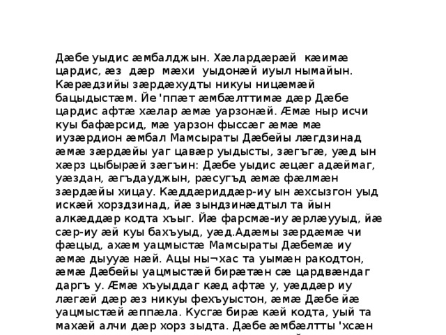 Дӕбе уыдис ӕмбалджын. Хӕлардӕрӕй кӕимӕ цардис, ӕз дӕр мӕхи уыдонӕй иуыл нымайын. Кӕрӕдзийы зӕрдӕхудты никуы ницӕмӕй бацыдыстӕм. Йе 'ппӕт ӕмбӕлттимӕ дӕр Дӕбе цардис афтӕ хӕлар ӕмӕ уарзонӕй. Ӕмӕ ныр исчи куы бафӕрсид, мӕ уарзон фыссӕг ӕмӕ мӕ иузӕрдион ӕмбал Мамсыраты Дӕбейы лӕгдзинад ӕмӕ зӕрдӕйы уаг цавӕр уыдысты, зӕгъгӕ, уӕд ын хӕрз цыбырӕй зӕгъин: Дӕбе уыдис ӕцӕг адӕймаг, уӕздан, ӕгъдауджын, рӕсугъд ӕмӕ фӕлмӕн зӕрдӕйы хицау. Кӕддӕриддӕр-иу ын ӕхсызгон уыд искӕй хорздзинад, йӕ зындзинӕдтыл та йын алкӕддӕр кодта хъыг. Йӕ фарсмӕ-иу ӕрлӕууыд, йӕ сӕр-иу ӕй куы бахъуыд, уӕд.Адӕмы зӕрдӕмӕ чи фӕцыд, ахӕм уацмыстӕ Мамсыраты Дӕбемӕ иу ӕмӕ дыууӕ нӕй. Ацы ны¬хас та уымӕн ракодтон, ӕмӕ Дӕбейы уацмыстӕй бирӕтӕн сӕ цардвӕндаг даргъ у. Ӕмӕ хъуыддаг кӕд афтӕ у, уӕддӕр иу лӕгӕй дӕр ӕз никуы фехъуыстон, ӕмӕ Дӕбе йӕ уацмыстӕй ӕппӕла. Кусгӕ бирӕ кӕй кодта, уый та махӕй алчи дӕр хорз зыдта. Дӕбе ӕмбӕлтты 'хсӕн хъазӕн ныхас кӕнын дӕр уарзта ӕмӕ йӕм арӕхст. 
