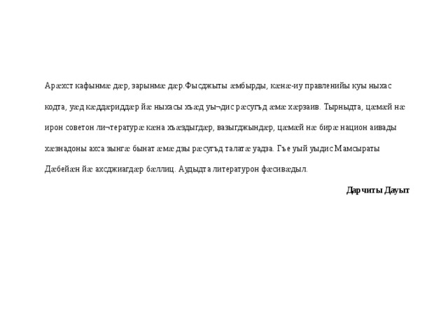 Арӕхст кафынмӕ дӕр, зарынмӕ дӕр.Фысджыты ӕмбырды, кӕнӕ-иу правленийы куы ныхас кодта, уӕд кӕддӕриддӕр йӕ ныхасы хъӕд уы¬дис рӕсугъд ӕмӕ хӕрзаив. Тырныдта, цӕмӕй нӕ ирон советон ли¬тературӕ кӕна хъӕздыгдӕр, вазыгджындӕр, цӕмӕй нӕ бирӕ национ аивады хӕзнадоны ахса зынгӕ бынат ӕмӕ дзы рӕсугъд талатӕ уадза. Гъе уый уыдис Мамсыраты Дӕбейӕн йӕ ахсджиагдӕр бӕллиц. Аудыдта литературон фӕсивӕдыл. Дарчиты Дауыт 