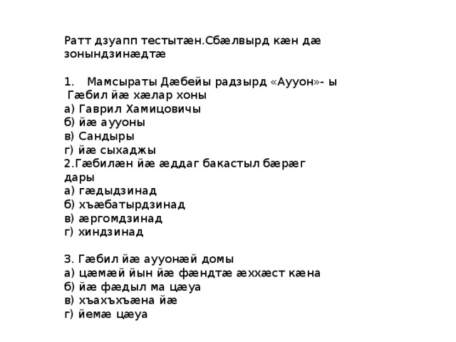 Ратт дзуапп тестытæн.Сбæлвырд кæн дæ зонындзинæдтæ 1.  Мамсыраты Дæбейы радзырд «Аууон»- ы Гæбил йæ хæлар хоны а) Гаврил Хамицовичы б) йæ аууоны в) Сандыры г) йæ сыхаджы 2.Гæбилæн йæ æддаг бакастыл бæрæг дары а) гæдыдзинад б) хъæбатырдзинад в) æргомдзинад г) хиндзинад 3. Гæбил йæ аууонæй домы а) цæмæй йын йæ фæндтæ æххæст кæна б) йæ фæдыл ма цæуа в) хъахъхъæна йæ г) йемæ цæуа 