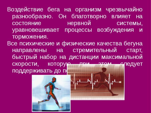 Воздействие бега на организм чрезвычайно разнообразно. Он благотворно влияет на состояние нервной системы, уравновешивает процессы возбуждения и торможения. Все психические и физические качества бегуна направлены на стремительный старт, быстрый набор на дистанции максимальной скорости, которую при этом следует поддерживать до последних метров. 