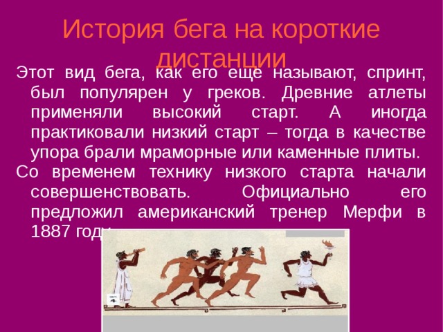 История бега на короткие дистанции Этот вид бега, как его еще называют, спринт, был популярен у греков. Древние атлеты применяли высокий старт. А иногда практиковали низкий старт – тогда в качестве упора брали мраморные или каменные плиты. Со временем технику низкого старта начали совершенствовать. Официально его предложил американский тренер Мерфи в 1887 году. 